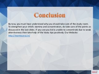 By now, you must have understood why you should take care of the study room.
To strengthen your child’s stamina and concentration, do take care of the points as
discussed in the last slides. If you see you kid is unable to concentrate due to weak
attentiveness then take help of the Vastu tips positively. Our Website:
http://teamtaurus.in/
 