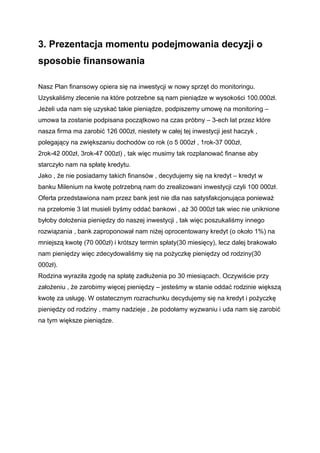 3. Prezentacja momentu podejmowania decyzji o
sposobie finansowania

Nasz Plan finansowy opiera się na inwestycji w nowy sprzęt do monitoringu.
Uzyskaliśmy zlecenie na które potrzebne są nam pieniądze w wysokości 100.000zł.
Jeżeli uda nam się uzyskać takie pieniądze, podpiszemy umowę na monitoring –
umowa ta zostanie podpisana początkowo na czas próbny – 3-ech lat przez które
nasza firma ma zarobić 126 000zł, niestety w całej tej inwestycji jest haczyk ,
polegający na zwiększaniu dochodów co rok (o 5 000zł , 1rok-37 000zł,
2rok-42 000zł, 3rok-47 000zl) , tak więc musimy tak rozplanować finanse aby
starczyło nam na spłatę kredytu.
Jako , że nie posiadamy takich finansów , decydujemy się na kredyt – kredyt w
banku Milenium na kwotę potrzebną nam do zrealizowani inwestycji czyli 100 000zł.
Oferta przedstawiona nam przez bank jest nie dla nas satysfakcjonująca ponieważ
na przełomie 3 lat musieli byśmy oddać bankowi , aż 30 000zł tak wiec nie uniknione
byłoby dołożenia pieniędzy do naszej inwestycji , tak więc poszukaliśmy innego
rozwiązania , bank zaproponował nam niżej oprocentowany kredyt (o około 1%) na
mniejszą kwotę (70 000zł) i krótszy termin spłaty(30 miesięcy), lecz dalej brakowało
nam pieniędzy więc zdecydowaliśmy się na pożyczkę pieniędzy od rodziny(30
000zł).
Rodzina wyraziła zgodę na spłatę zadłużenia po 30 miesiącach. Oczywiście przy
założeniu , że zarobimy więcej pieniędzy – jesteśmy w stanie oddać rodzinie większą
kwotę za usługę. W ostatecznym rozrachunku decydujemy się na kredyt i pożyczkę
pieniędzy od rodziny , mamy nadzieje , że podołamy wyzwaniu i uda nam się zarobić
na tym większe pieniądze.
 