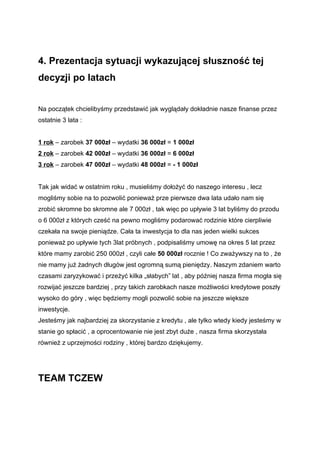 4. Prezentacja sytuacji wykazującej słuszność tej
decyzji po latach


Na początek chcielibyśmy przedstawić jak wyglądały dokładnie nasze finanse przez
ostatnie 3 lata :


1 rok – zarobek 37 000zł – wydatki 36 000zł = 1 000zł
2 rok – zarobek 42 000zł – wydatki 36 000zł = 6 000zł
3 rok – zarobek 47 000zł – wydatki 48 000zł = - 1 000zł


Tak jak widać w ostatnim roku , musieliśmy dołożyć do naszego interesu , lecz
mogliśmy sobie na to pozwolić ponieważ prze pierwsze dwa lata udało nam się
zrobić skromne bo skromne ale 7 000zł , tak więc po upływie 3 lat byliśmy do przodu
o 6 000zł z których cześć na pewno mogliśmy podarować rodzinie które cierpliwie
czekała na swoje pieniądze. Cała ta inwestycja to dla nas jeden wielki sukces
ponieważ po upływie tych 3lat próbnych , podpisaliśmy umowę na okres 5 lat przez
które mamy zarobić 250 000zł , czyli całe 50 000zł rocznie ! Co zważywszy na to , że
nie mamy już żadnych długów jest ogromną sumą pieniędzy. Naszym zdaniem warto
czasami zaryzykować i przeżyć kilka „słabych” lat , aby później nasza firma mogła się
rozwijać jeszcze bardziej , przy takich zarobkach nasze możliwości kredytowe poszły
wysoko do góry , więc będziemy mogli pozwolić sobie na jeszcze większe
inwestycje.
Jesteśmy jak najbardziej za skorzystanie z kredytu , ale tylko wtedy kiedy jesteśmy w
stanie go spłacić , a oprocentowanie nie jest zbyt duże , nasza firma skorzystała
również z uprzejmości rodziny , której bardzo dziękujemy.




TEAM TCZEW
 