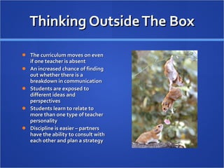 Thinking Outside The Box The curriculum moves on even if one teacher is absent An increased chance of finding out whether there is a breakdown in communication Students are exposed to different ideas and perspectives Students learn to relate to more than one type of teacher personality Discipline is easier – partners have the ability to consult with each other and plan a strategy 