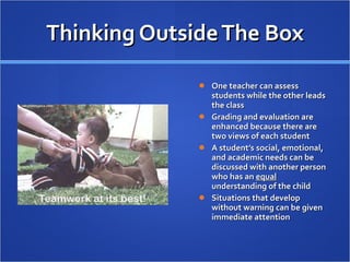 Thinking Outside The Box One teacher can assess students while the other leads the class Grading and evaluation are enhanced because there are two views of each student A student’s social, emotional, and academic needs can be discussed with another person who has an  equal  understanding of the child Situations that develop without warning can be given immediate attention 
