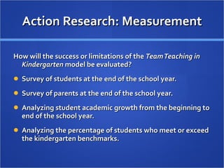 Action Research: Measurement How will the success or limitations of the  Team Teaching in Kindergarten  model be evaluated?  Survey of students at the end of the school year.  Survey of parents at the end of the school year. Analyzing student academic growth from the beginning to end of the school year. Analyzing the percentage of students who meet or exceed the kindergarten benchmarks. 