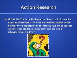 Action Research PROBLEM: The large kindergarten class size limits teacher access to all students.  Will a team teaching model, which includes more opportunities to increase student to teacher ratio increase student achievement and pro-social behavior for all children? 