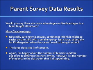 Parent Survey Data Results Would you say there are more advantages or disadvantages to a team taught classroom? More Disadvantages Not really sure how to answer, sometimes I think it might be easier on the child with a smaller group, less chaos, especially for Kindergarten when they aren't used to being in school. The large class size is of concern.  Again, I'm happy about the number of teachers and the exposure to different teacher's styles. However, it's the number of students in the classroom that is disappointing. 