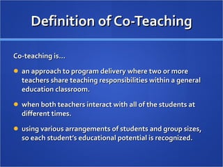 Definition of Co-Teaching Co-teaching is… an approach to program delivery where two or more teachers share teaching responsibilities within a general education classroom. when both teachers interact with all of the students at different times. using various arrangements of students and group sizes, so each student’s educational potential is recognized. 