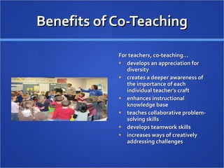 Benefits of Co-Teaching For teachers, co-teaching… develops an appreciation for diversity creates a deeper awareness of the importance of each individual teacher’s craft enhances instructional knowledge base teaches collaborative problem-solving skills develops teamwork skills  increases ways of creatively addressing challenges 