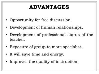 • Opportunity for free discussion.
• Development of human relationships.
• Development of professional status of the
teacher.
• Exposure of group to more specialist.
• It will save time and energy.
• Improves the quality of instruction.
ADVANTAGES
 