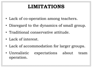 LIMITATIONS
• Lack of co-operation among teachers.
• Disregard to the dynamics of small group.
• Traditional conservative attitude.
• Lack of interest.
• Lack of accommodation for larger groups.
• Unrealistic expectations about team
operation.
 