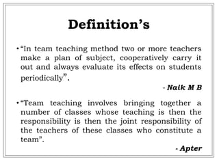 • “In team teaching method two or more teachers
make a plan of subject, cooperatively carry it
out and always evaluate its effects on students
periodically”.
- Naik M B
• “Team teaching involves bringing together a
number of classes whose teaching is then the
responsibility is then the joint responsibility of
the teachers of these classes who constitute a
team”.
- Apter
Definition’s
 