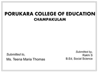 PORUKARA COLLEGE OF EDUCATION
CHAMPAKULAM
Submitted to,
Ms. Teena Maria Thomas
Submitted by,
Rakhi S
B.Ed, Social Science
 