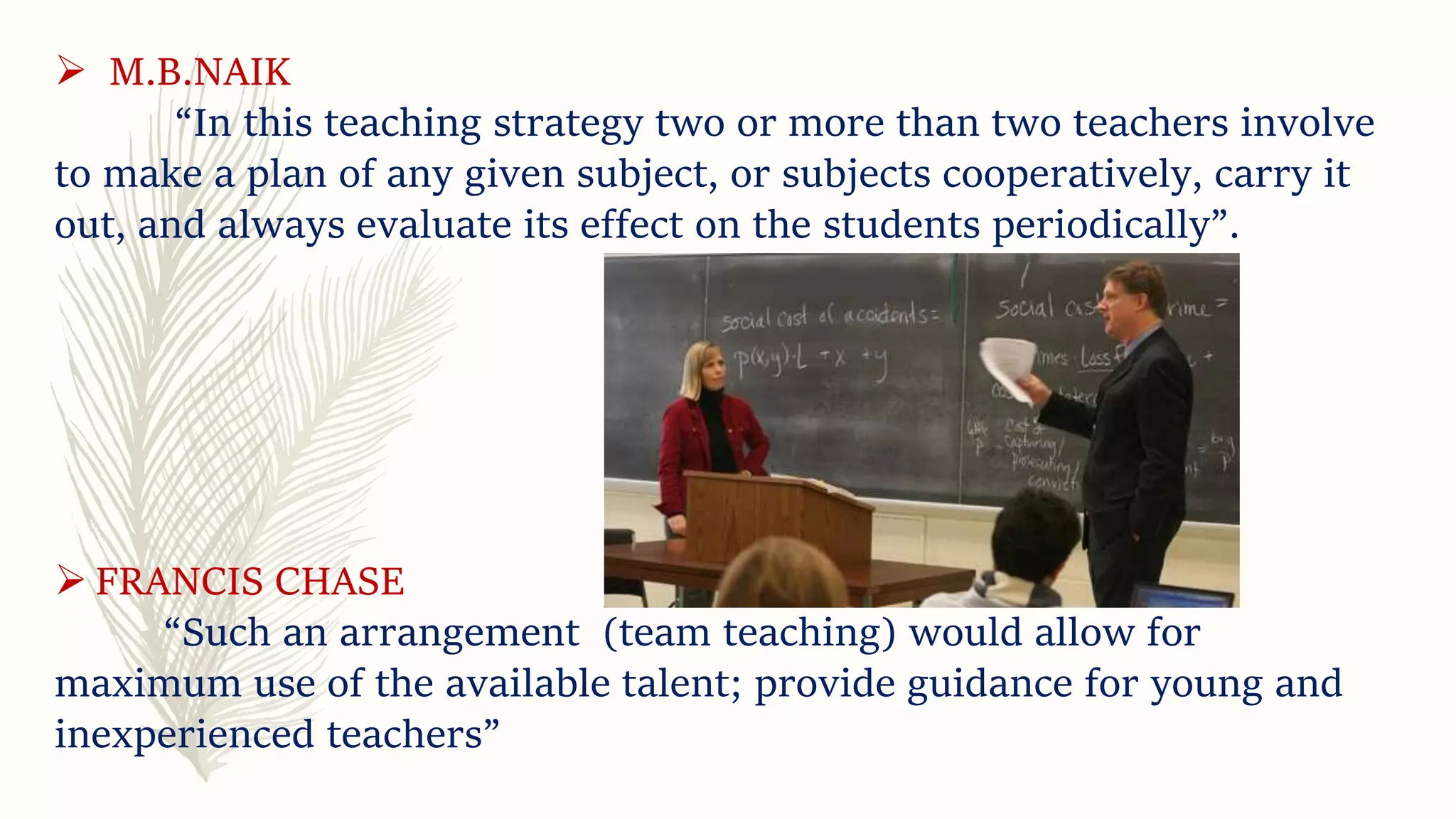  M.B.NAIK
“In this teaching strategy two or more than two teachers involve
to make a plan of any given subject, or subjects cooperatively, carry it
out, and always evaluate its effect on the students periodically”.
 FRANCIS CHASE
“Such an arrangement (team teaching) would allow for
maximum use of the available talent; provide guidance for young and
inexperienced teachers”
 