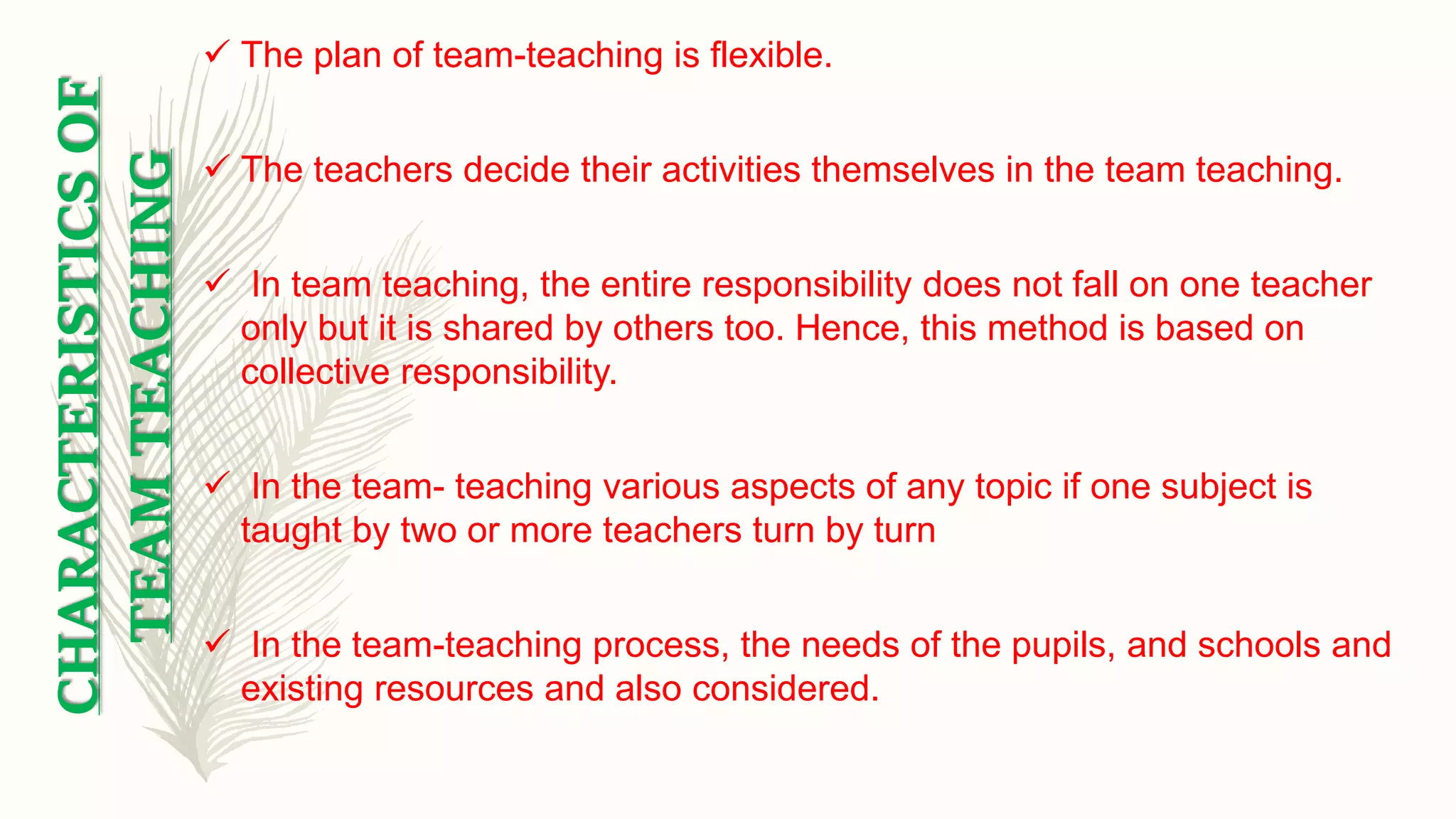 CHARACTERISTICSOF
TEAMTEACHING
 The plan of team-teaching is flexible.
 The teachers decide their activities themselves in the team teaching.
 In team teaching, the entire responsibility does not fall on one teacher
only but it is shared by others too. Hence, this method is based on
collective responsibility.
 In the team- teaching various aspects of any topic if one subject is
taught by two or more teachers turn by turn
 In the team-teaching process, the needs of the pupils, and schools and
existing resources and also considered.
 