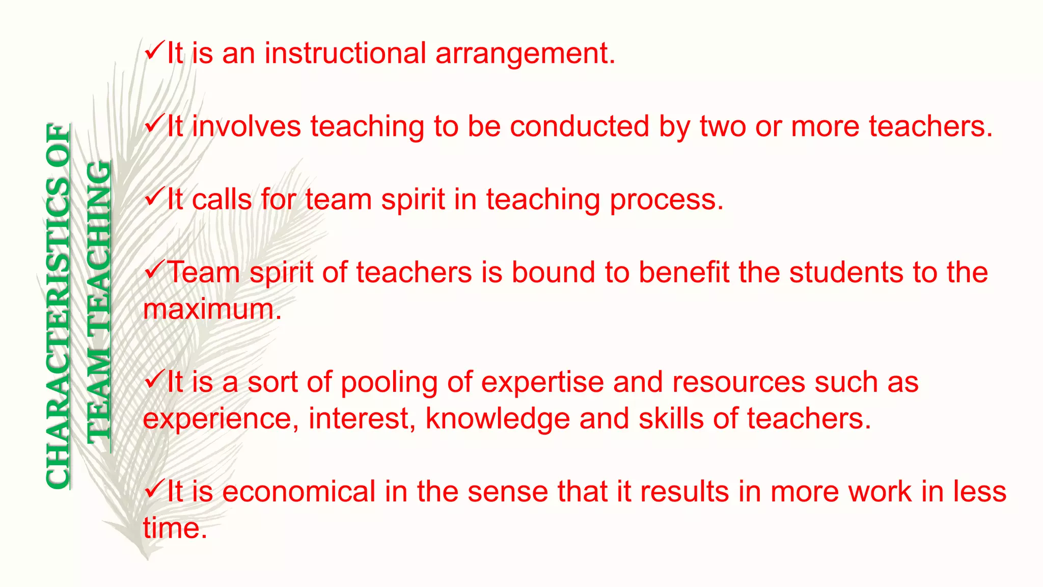 It is an instructional arrangement.
It involves teaching to be conducted by two or more teachers.
It calls for team spirit in teaching process.
Team spirit of teachers is bound to benefit the students to the
maximum.
It is a sort of pooling of expertise and resources such as
experience, interest, knowledge and skills of teachers.
It is economical in the sense that it results in more work in less
time.
CHARACTERISTICSOF
TEAMTEACHING
 