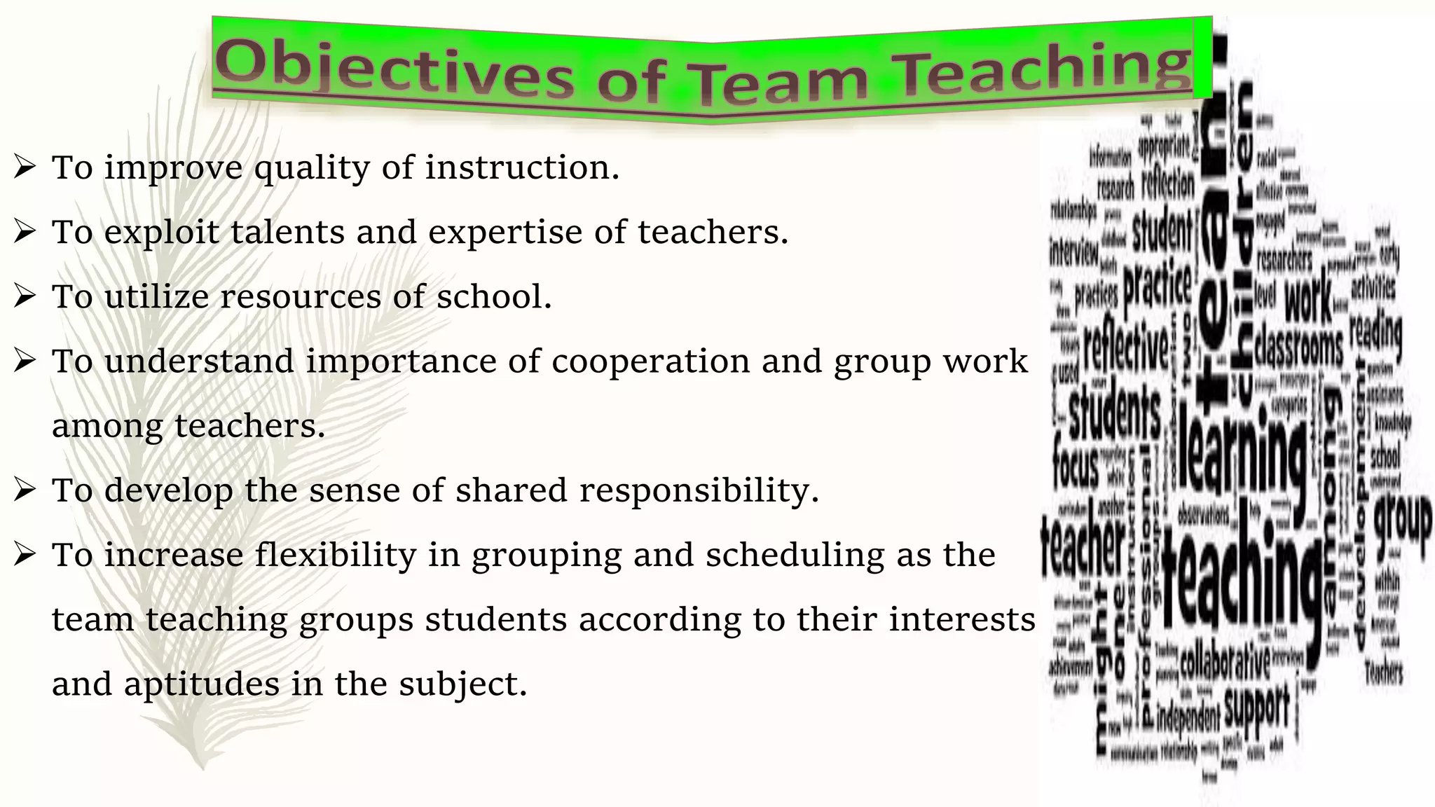  To improve quality of instruction.
 To exploit talents and expertise of teachers.
 To utilize resources of school.
 To understand importance of cooperation and group work
among teachers.
 To develop the sense of shared responsibility.
 To increase flexibility in grouping and scheduling as the
team teaching groups students according to their interests
and aptitudes in the subject.
 