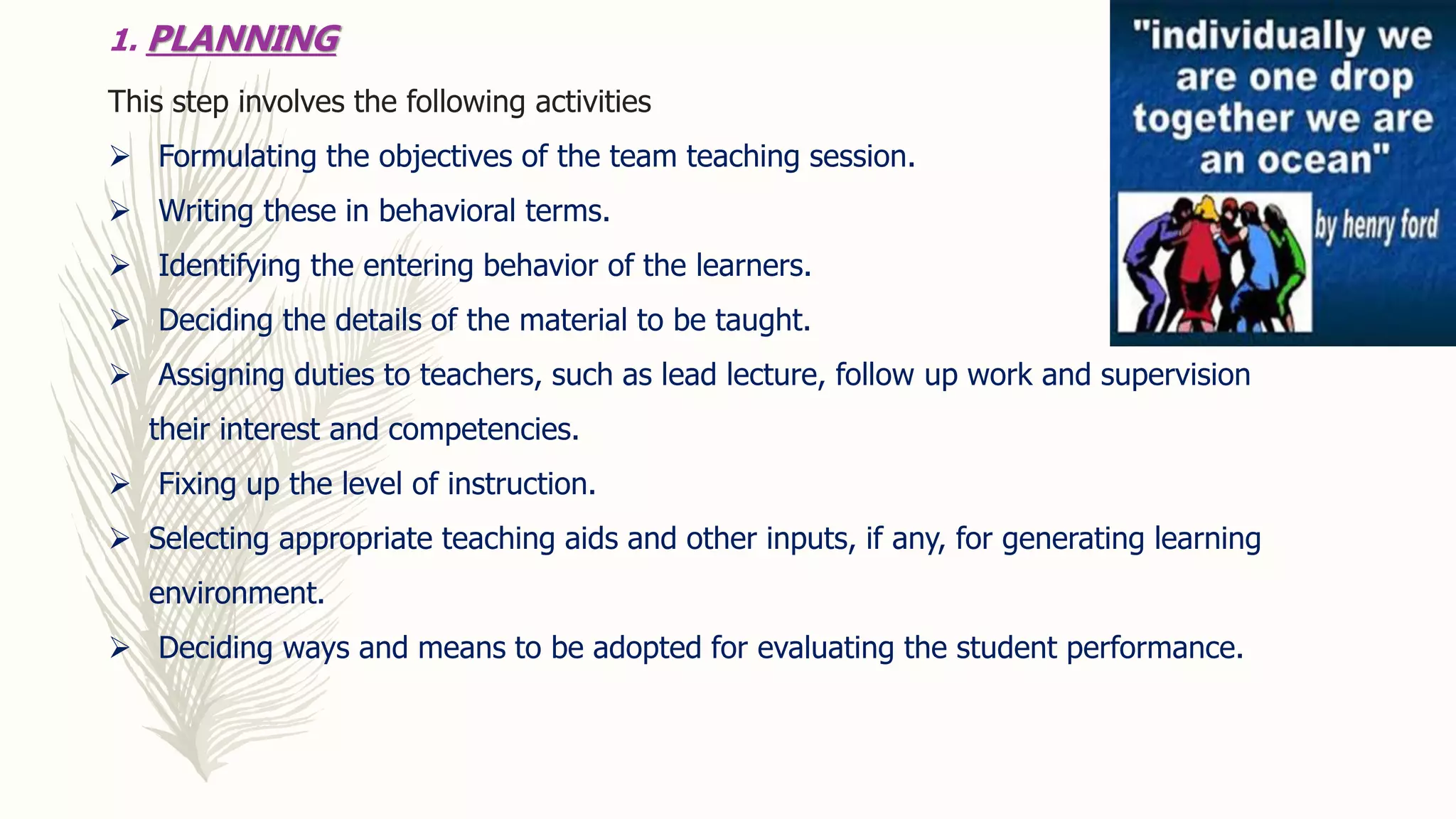 1. PLANNING
This step involves the following activities
 Formulating the objectives of the team teaching session.
 Writing these in behavioral terms.
 Identifying the entering behavior of the learners.
 Deciding the details of the material to be taught.
 Assigning duties to teachers, such as lead lecture, follow up work and supervision
their interest and competencies.
 Fixing up the level of instruction.
 Selecting appropriate teaching aids and other inputs, if any, for generating learning
environment.
 Deciding ways and means to be adopted for evaluating the student performance.
 