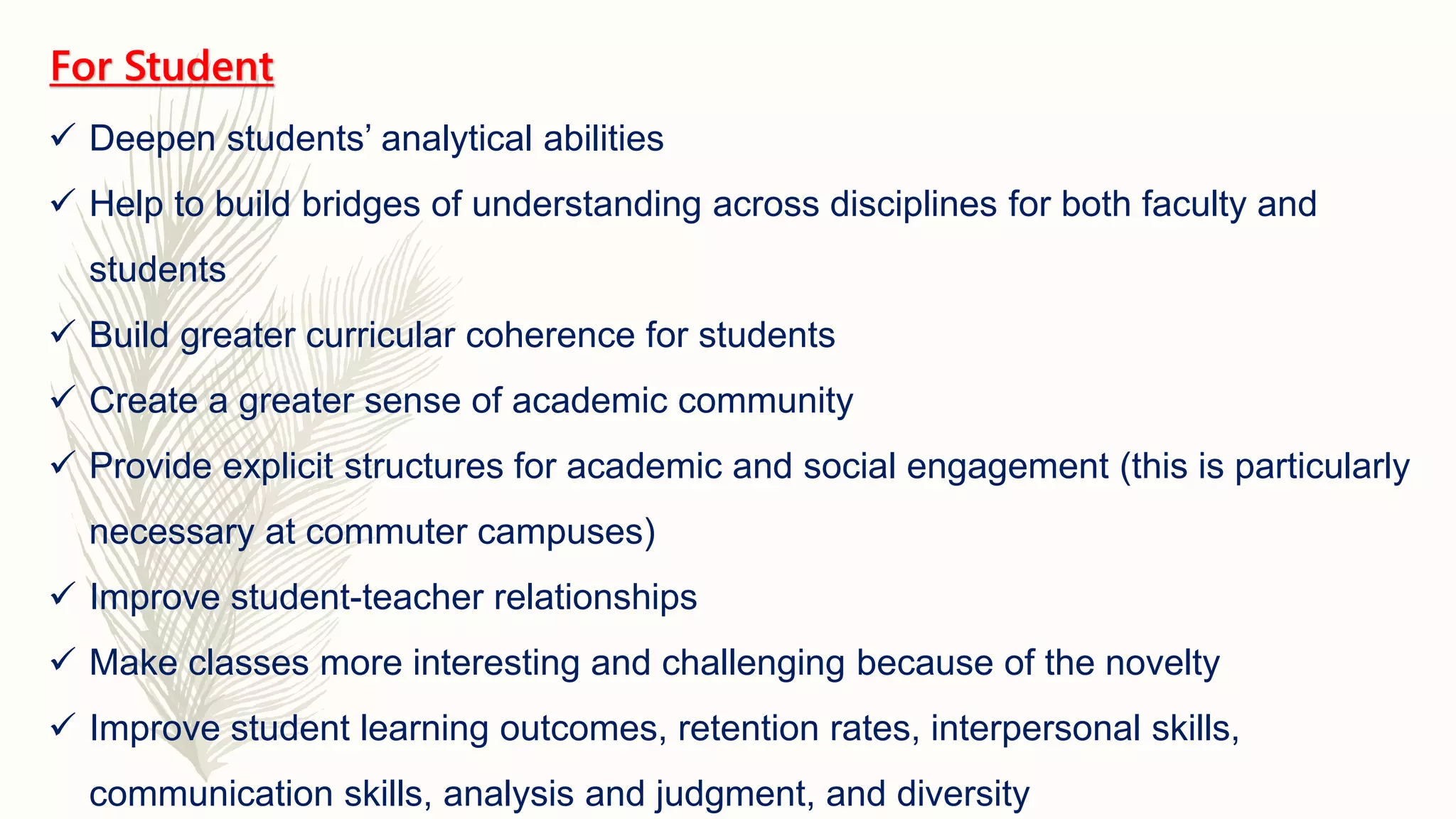 For Student
 Deepen students’ analytical abilities
 Help to build bridges of understanding across disciplines for both faculty and
students
 Build greater curricular coherence for students
 Create a greater sense of academic community
 Provide explicit structures for academic and social engagement (this is particularly
necessary at commuter campuses)
 Improve student-teacher relationships
 Make classes more interesting and challenging because of the novelty
 Improve student learning outcomes, retention rates, interpersonal skills,
communication skills, analysis and judgment, and diversity
 