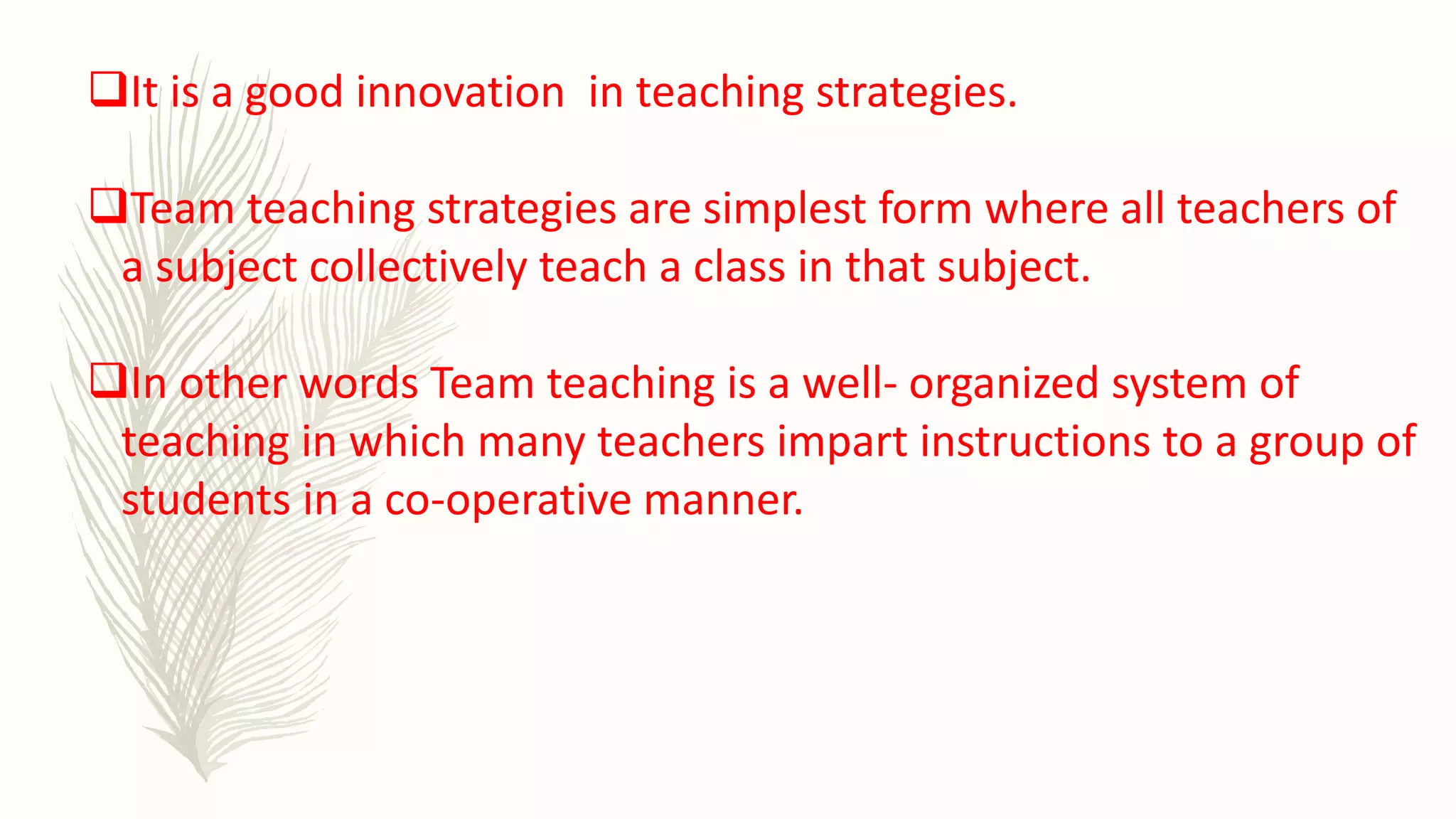 It is a good innovation in teaching strategies.
Team teaching strategies are simplest form where all teachers of
a subject collectively teach a class in that subject.
In other words Team teaching is a well- organized system of
teaching in which many teachers impart instructions to a group of
students in a co-operative manner.
 
