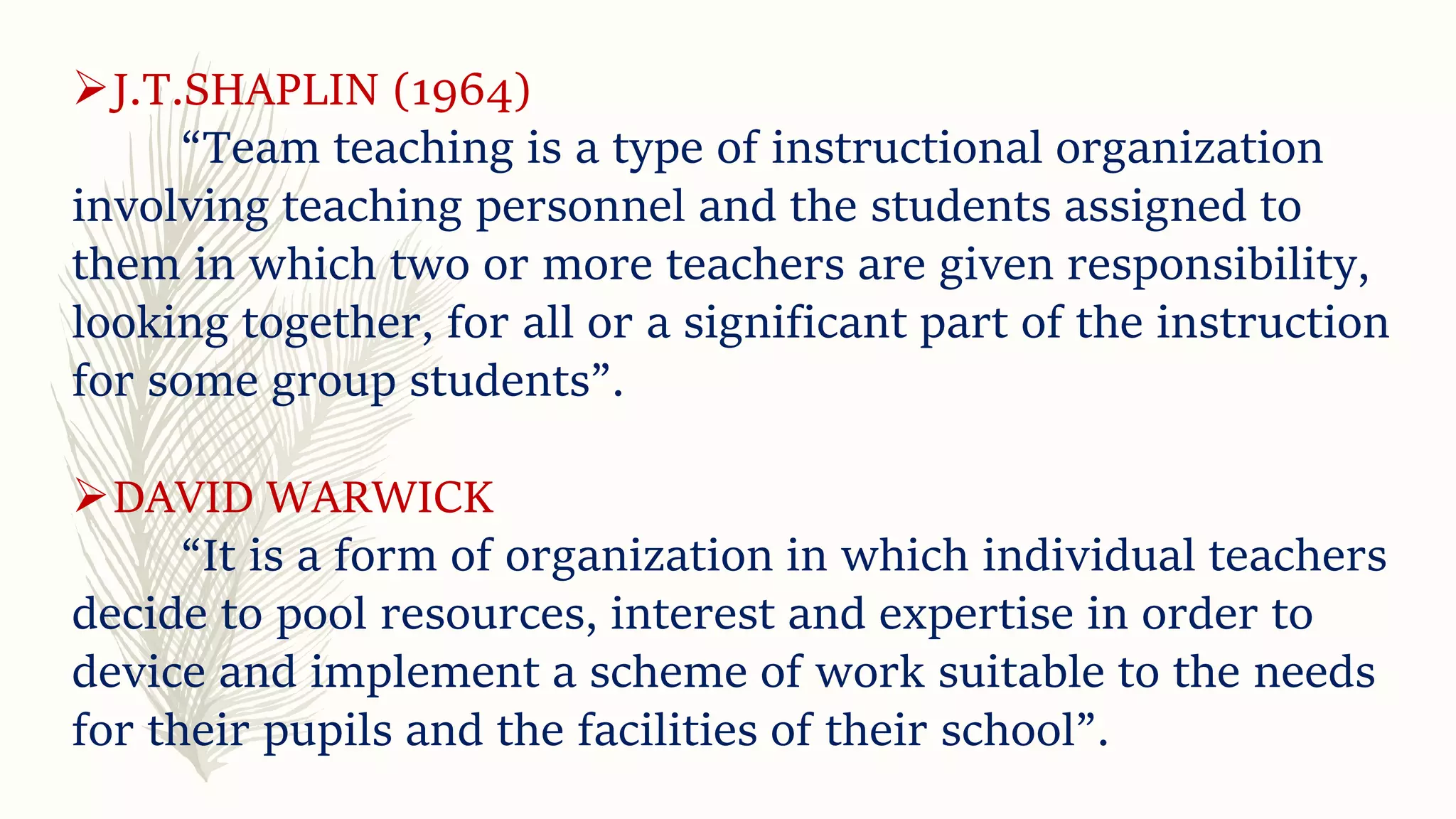 J.T.SHAPLIN (1964)
“Team teaching is a type of instructional organization
involving teaching personnel and the students assigned to
them in which two or more teachers are given responsibility,
looking together, for all or a significant part of the instruction
for some group students”.
DAVID WARWICK
“It is a form of organization in which individual teachers
decide to pool resources, interest and expertise in order to
device and implement a scheme of work suitable to the needs
for their pupils and the facilities of their school”.
 