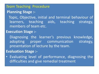 Team Teaching Procedure
Planning Stage :-
Topic, Objective, initial and terminal behaviour of
learners, teaching aids, teaching strategy,
members of team etc.
Execution Stage :-
Diagnosing the learner’s previous knowledge,
adopting proper communication strategy,
presentation of lecture by the team.
Evaluation Stage :-
• Evaluating level of performance, diagnosing the
difficulties and give remedial treatment
 