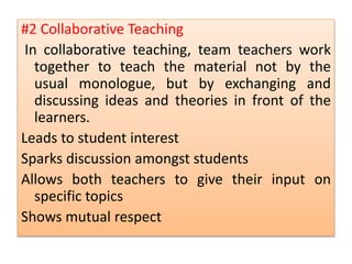 #2 Collaborative Teaching
In collaborative teaching, team teachers work
together to teach the material not by the
usual monologue, but by exchanging and
discussing ideas and theories in front of the
learners.
Leads to student interest
Sparks discussion amongst students
Allows both teachers to give their input on
specific topics
Shows mutual respect
 