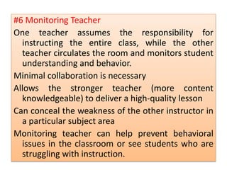 #6 Monitoring Teacher
One teacher assumes the responsibility for
instructing the entire class, while the other
teacher circulates the room and monitors student
understanding and behavior.
Minimal collaboration is necessary
Allows the stronger teacher (more content
knowledgeable) to deliver a high-quality lesson
Can conceal the weakness of the other instructor in
a particular subject area
Monitoring teacher can help prevent behavioral
issues in the classroom or see students who are
struggling with instruction.
 