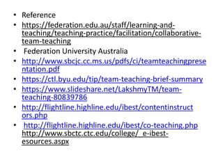 • Reference
• https://federation.edu.au/staff/learning-and-
teaching/teaching-practice/facilitation/collaborative-
team-teaching
• Federation University Australia
• http://www.sbcjc.cc.ms.us/pdfs/ci/teamteachingprese
ntation.pdf
• https://ctl.byu.edu/tip/team-teaching-brief-summary
• https://www.slideshare.net/LakshmyTM/team-
teaching-80839786
• http://flightline.highline.edu/ibest/contentinstruct
ors.php
• http://flightline.highline.edu/ibest/co-teaching.php
http://www.sbctc.ctc.edu/college/_e-ibest-
esources.aspx
 