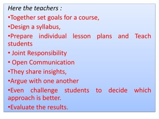 Here the teachers :
•Together set goals for a course,
•Design a syllabus,
•Prepare individual lesson plans and Teach
students
• Joint Responsibility
• Open Communication
•They share insights,
•Argue with one another
•Even challenge students to decide which
approach is better.
•Evaluate the results.
 