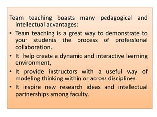 Team teaching boasts many pedagogical and
intellectual advantages:
• Team teaching is a great way to demonstrate to
your students the process of professional
collaboration.
• It help create a dynamic and interactive learning
environment,
• It provide instructors with a useful way of
modeling thinking within or across disciplines
• It inspire new research ideas and intellectual
partnerships among faculty.
 