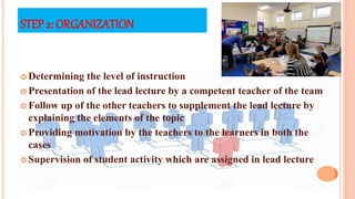 STEP 2: ORGANIZATION
 Determining the level of instruction
 Presentation of the lead lecture by a competent teacher of the team
 Follow up of the other teachers to supplement the lead lecture by
explaining the elements of the topic
 Providing motivation by the teachers to the learners in both the
cases
 Supervision of student activity which are assigned in lead lecture
 