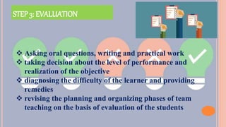 STEP 3: EVALUATION
 Asking oral questions, writing and practical work
 taking decision about the level of performance and
realization of the objective
 diagnosing the difficulty of the learner and providing
remedies
 revising the planning and organizing phases of team
teaching on the basis of evaluation of the students
 
