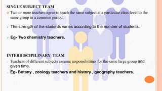 SINGLE SUBJECT TEAM
 Two or more teachers agree to teach the same subject at a particular class level to the
same group in a common period.
 The strength of the students varies according to the number of students.
 Eg- Two chemistry teachers.
INTERDISCIPILINARY TEAM
o Teachers of different subjects assume responsibilities for the same large group and
given time.
o Eg- Botany , zoology teachers and history , geography teachers.
 