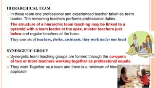HIERARCHICAL TEAM
o In these team one professional and experienced teacher taken as team
leader. The remaining teachers performs professional duties.
o The structure of a hierarchic team teaching may be linked to a
pyramid with a team leader at the apex, master teachers just
below and regular teachers at the base.
o They consists of teachers, clerks, assistants. they work under one head.
SYNERGETIC GROUP
 Synergetic team teaching groups are formed through the co-operation
of two or more teachers working together as professional equals.
 They work Together as a team and there is a minimum of hierarchical
approach
 