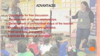 ADVANTAGES
 Opportunity for free discussion.
 Development of human relationships.
 Development of professional status of the teacher.
 Exposure of group to more specialist.
 It will save time and energy.
 Improves the quality of instruction.
 