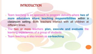 INTRODUCTION
• Team teaching is an approach to program delivery where two of
more educators share teaching responsibilities within a
classroom setting. Both teachers interact with all children at
different times.
• The two or more teachers plan, execute and evaluate the
learning experiences of a group of students.
• Team teaching is also known as co-teaching.
 