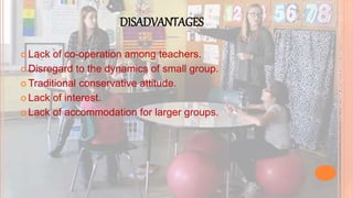 DISADVANTAGES
 Lack of co-operation among teachers.
 Disregard to the dynamics of small group.
 Traditional conservative attitude.
 Lack of interest.
 Lack of accommodation for larger groups.
 