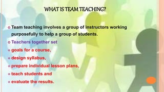 WHAT IS TEAM TEACHING?
 Team teaching involves a group of instructors working
purposefully to help a group of students.
 Teachers together set
 goals for a course,
 design syllabus,
 prepare individual lesson plans,
 teach students and
 evaluate the results.
 