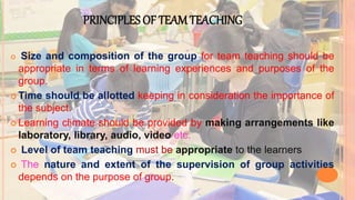 PRINCIPLES OF TEAM TEACHING
 Size and composition of the group for team teaching should be
appropriate in terms of learning experiences and purposes of the
group.
 Time should be allotted keeping in consideration the importance of
the subject.
 Learning climate should be provided by making arrangements like
laboratory, library, audio, video etc.
 Level of team teaching must be appropriate to the learners.
 The nature and extent of the supervision of group activities
depends on the purpose of group.
 