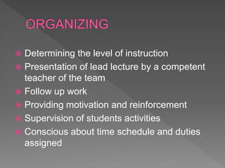  Determining the level of instruction
 Presentation of lead lecture by a competent
teacher of the team
 Follow up work
 Providing motivation and reinforcement
 Supervision of students activities
 Conscious about time schedule and duties
assigned
 