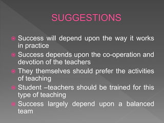  Success will depend upon the way it works
in practice
 Success depends upon the co-operation and
devotion of the teachers
 They themselves should prefer the activities
of teaching
 Student –teachers should be trained for this
type of teaching
 Success largely depend upon a balanced
team
 