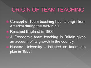  Concept of Team teaching has its origin from
America during the mid-1950.
 Reached England in 1960.
 J. Freedom’s team teaching in Britain gives
an account of its growth in the country.
 Harvard University – initiated an internship
plan in 1955.
 