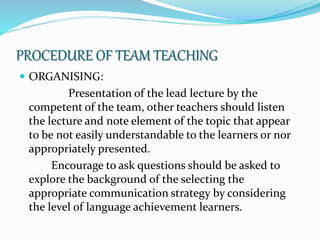 PROCEDURE OF TEAM TEACHING
 ORGANISING:
Presentation of the lead lecture by the
competent of the team, other teachers should listen
the lecture and note element of the topic that appear
to be not easily understandable to the learners or nor
appropriately presented.
Encourage to ask questions should be asked to
explore the background of the selecting the
appropriate communication strategy by considering
the level of language achievement learners.
 