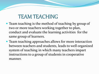 TEAM TEACHING
 Team teaching is the method of teaching by group of
two or more teachers working together to plan,
conduct and evaluate the learning activities for the
same group of learners.
 Team teaching approaches allows for more interaction
between teachers and students, leads to well organized
system of teaching in which many teachers impart
instructions to a group of students in cooperative
manner.
 