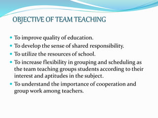 OBJECTIVE OF TEAM TEACHING
 To improve quality of education.
 To develop the sense of shared responsibility.
 To utilize the resources of school.
 To increase flexibility in grouping and scheduling as
the team teaching groups students according to their
interest and aptitudes in the subject.
 To understand the importance of cooperation and
group work among teachers.
 
