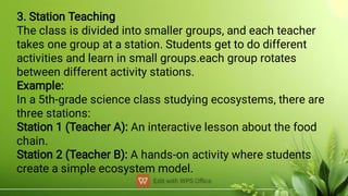 3. Station Teaching
The class is divided into smaller groups, and each teacher
takes one group at a station. Students get to do different
activities and learn in small groups.each group rotates
between different activity stations.
Example:
In a 5th-grade science class studying ecosystems, there are
three stations:
Station 1 (Teacher A): An interactive lesson about the food
chain.
Station 2 (Teacher B): A hands-on activity where students
create a simple ecosystem model.
 