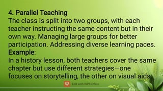 4. Parallel Teaching
The class is split into two groups, with each
teacher instructing the same content but in their
own way. Managing large groups for better
participation. Addressing diverse learning paces.
Example:
In a history lesson, both teachers cover the same
chapter but use different strategies—one
focuses on storytelling, the other on visual aids.
 