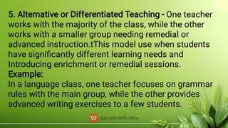 5. Alternative or Differentiated Teaching - One teacher
works with the majority of the class, while the other
works with a smaller group needing remedial or
advanced instruction.tThis model use when students
have signiﬁcantly different learning needs and
Introducing enrichment or remedial sessions.
Example:
In a language class, one teacher focuses on grammar
rules with the main group, while the other provides
advanced writing exercises to a few students.
 
