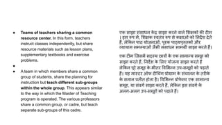 ● Teams of teachers sharing a common
resource center. In this form, teachers
instruct classes independently, but share
resource materials such as lesson plans,
supplementary textbooks and exercise
problems.
●
● A team in which members share a common
group of students, share the planning for
instruction but teach different sub-groups
within the whole group. This appears similar
to the way in which the Master of Teaching
program is operated. The various professors
share a common group, or cadre, but teach
separate sub-groups of this cadre.
एक साझा संसाधन क
ें द्र साझा करने वाले शक्षकों की टीम
। इस रूप में, शक्षक स्वतंत्र रूप से कक्षाओं को नदर्देश देते
हैं, ले कन पाठ योजनाओं, पूरक पाठ्यपुस्तकों और
व्यायाम समस्याओं जैसी संसाधन सामग्री साझा करते हैं।
एक टीम िजसमें सदस्य छात्रों क
े एक सामान्य समूह को
साझा करते हैं, नदर्देश क
े लए योजना साझा करते हैं
ले कन पूरे समूह क
े भीतर व भन्न उप-समूहों को पढ़ाते
हैं। यह मास्टर ऑफ टी चंग प्रोग्राम क
े संचालन क
े तरीक
े
क
े समान प्रतीत होता है। व भन्न प्रोफ
े सर एक सामान्य
समूह, या संवगर्ण साझा करते हैं, ले कन इस संवगर्ण क
े
अलग-अलग उप-समूहों को पढ़ाते हैं।
 