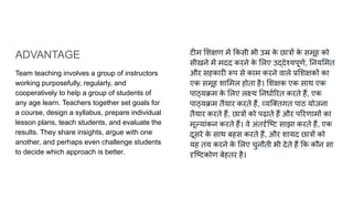 ADVANTAGE
Team teaching involves a group of instructors
working purposefully, regularly, and
cooperatively to help a group of students of
any age learn. Teachers together set goals for
a course, design a syllabus, prepare individual
lesson plans, teach students, and evaluate the
results. They share insights, argue with one
another, and perhaps even challenge students
to decide which approach is better.
टीम शक्षण में कसी भी उम्र क
े छात्रों क
े समूह को
सीखने में मदद करने क
े लए उद्देश्यपूणर्ण, नय मत
और सहकारी रूप से काम करने वाले प्र शक्षकों का
एक समूह शा मल होता है। शक्षक एक साथ एक
पाठ्यक्रम क
े लए लक्ष्य नधार्ण रत करते हैं, एक
पाठ्यक्रम तैयार करते हैं, व्यि तगत पाठ योजना
तैयार करते हैं, छात्रों को पढ़ाते हैं और प रणामों का
मूल्यांकन करते हैं। वे अंतदृर्णिष्ट साझा करते हैं, एक
दूसरे क
े साथ बहस करते हैं, और शायद छात्रों को
यह तय करने क
े लए चुनौती भी देते हैं क कौन सा
दृिष्टकोण बेहतर है।
 