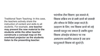 Traditional Team Teaching: In this case,
the teachers actively share the
instruction of content and skills to all
students. For example, one teacher
may present the new material to the
students while the other teacher
constructs a concept map on the
overhead projector as the students
listen to the presenting teacher.
पारंप रक टीम शक्षण: इस मामले में,
शक्षक स क्रय रूप से सभी छात्रों को सामग्री
और कौशल क
े नदर्देश साझा करते हैं।
उदाहरण क
े लए, एक शक्षक छात्रों को नई
सामग्री प्रस्तुत कर सकता है जब क दूसरा
शक्षक ओवरहेड प्रोजे टर पर एक
अवधारणा मान चत्र बनाता है जब छात्र
प्रस्तुतकतार्ण शक्षक को सुनते हैं।
 