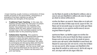 A team teaching usually involves a combination of these
models according to the personalities, philosophies or
strengths of the team teachers as well as the
personalities and strengths of the learners.
● Traditional Team Teaching: In this case, the
teachers actively share the instruction of content
and skills to all students. For example, one
teacher may present the new material to the
students while the other teacher constructs a
concept map on the overhead projector as the
students listen to the presenting teacher.
●
● Collaborative Teaching: This academic
experience describes a traditional team teaching
situation in which the team teachers work
together in designing the course and teach the
material not by the usual monologue, but rather
by exchanging and discussing ideas and theories
in front of the learners. Not only do the team
teachers work together, but the course itself uses
group learning techniques for the learners, such
as small-group work, student-led discussion and
joint test-taking
●
एक टीम शक्षण में आमतौर पर टीम शक्षकों क
े व्यि तत्व, दशर्णन या
ताकत क
े साथ-साथ शक्षा थर्णयों क
े व्यि तत्व और ताकत क
े अनुसार
इन मॉडलों का संयोजन शा मल होता है।
पारंप रक टीम शक्षण: इस मामले में, शक्षक स क्रय रूप से सभी छात्रों
को सामग्री और कौशल क
े नदर्देश साझा करते हैं। उदाहरण क
े लए, एक
शक्षक छात्रों को नई सामग्री प्रस्तुत कर सकता है जब क दूसरा शक्षक
ओवरहेड प्रोजे टर पर एक अवधारणा मान चत्र बनाता है जब छात्र
प्रस्तुतकतार्ण शक्षक को सुनते हैं।
सहयोगात्मक शक्षण: यह शैक्ष णक अनुभव एक पारंप रक टीम
शक्षण िस्थ त का वणर्णन करता है िजसमें टीम शक्षक पाठ्यक्रम को
डजाइन करने में एक साथ काम करते हैं और सामग्री को सामान्य
एकालाप द्वारा नहीं पढ़ाते हैं, बिल्क शक्षा थर्णयों क
े सामने वचारों और
सद्धांतों का आदान-प्रदान और चचार्ण करते हैं। न क
े वल टीम क
े शक्षक
एक साथ काम करते हैं, बिल्क पाठ्यक्रम स्वयं शक्षा थर्णयों क
े लए
समूह सीखने की तकनीकों का उपयोग करता है, जैसे क छोटे समूह का
काम, छात्र-नेतृत्व वाली चचार्ण और संयु त परीक्षा लेना
 